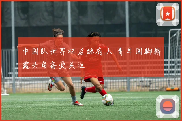 中国队世界杯后继有人 青年国脚崭露头角备受关注