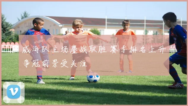 威海队主场鏖战取胜 赛季排名上升争冠前景受关注