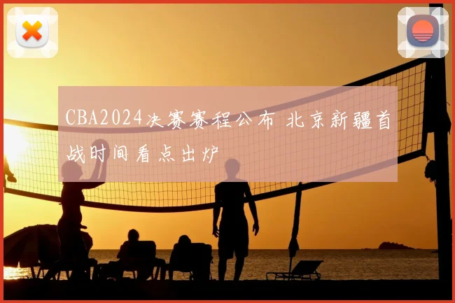 CBA2024决赛赛程公布 北京新疆首战时间看点出炉