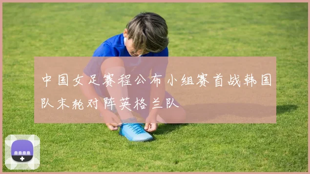 中国女足赛程公布小组赛首战韩国队末轮对阵英格兰队