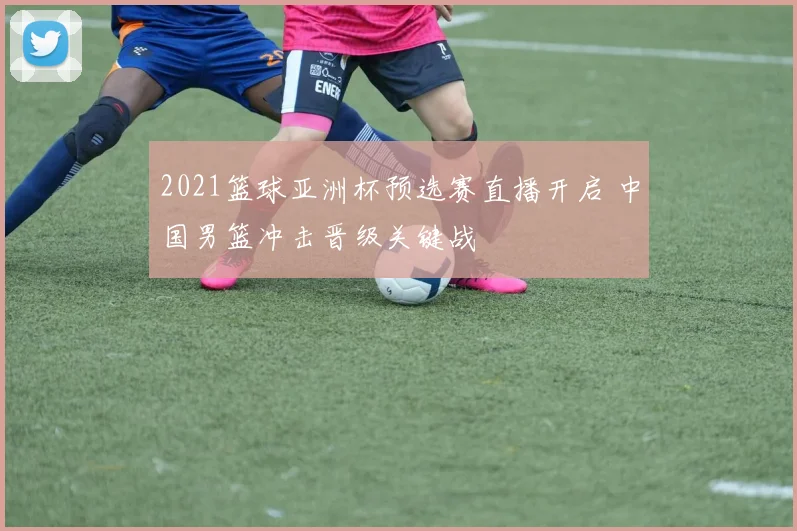 2021篮球亚洲杯预选赛直播开启 中国男篮冲击晋级关键战