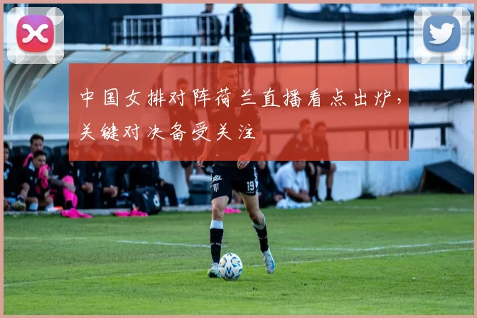 中国女排对阵荷兰直播看点出炉，关键对决备受关注