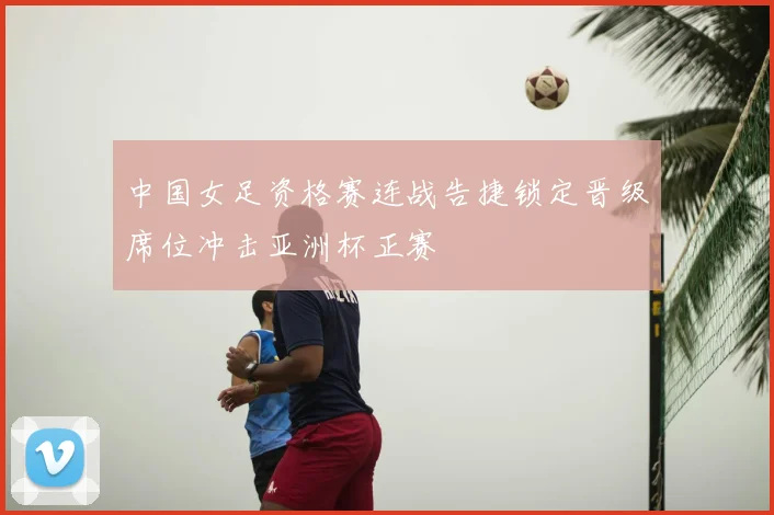 中国女足资格赛连战告捷锁定晋级席位冲击亚洲杯正赛