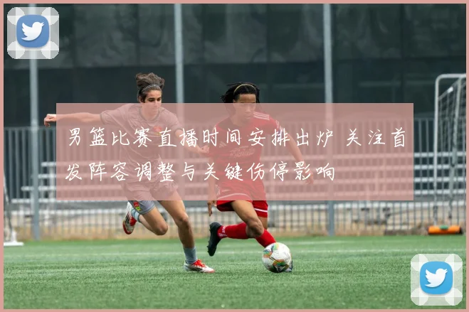 男篮比赛直播时间安排出炉 关注首发阵容调整与关键伤停影响