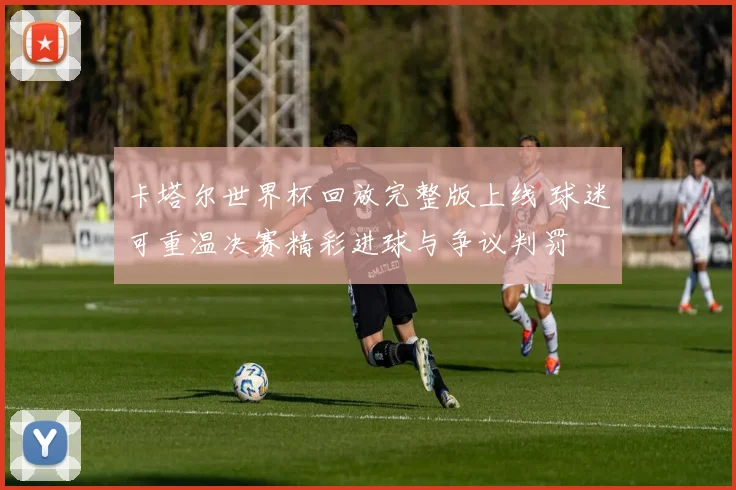 卡塔尔世界杯回放完整版上线 球迷可重温决赛精彩进球与争议判罚