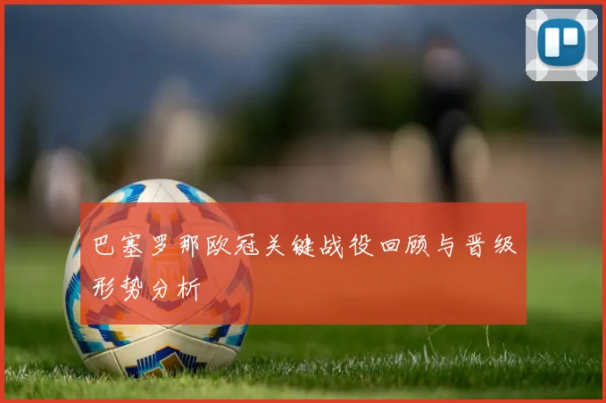 巴塞罗那欧冠关键战役回顾与晋级形势分析