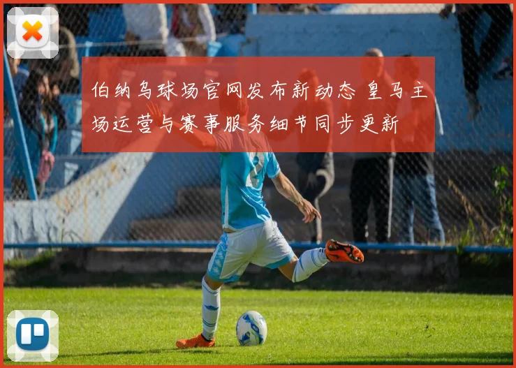 伯纳乌球场官网发布新动态 皇马主场运营与赛事服务细节同步更新