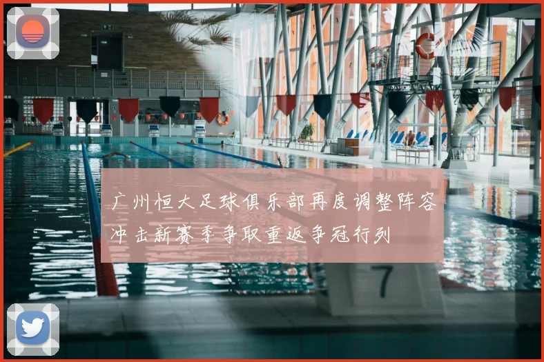 广州恒大足球俱乐部再度调整阵容冲击新赛季争取重返争冠行列
