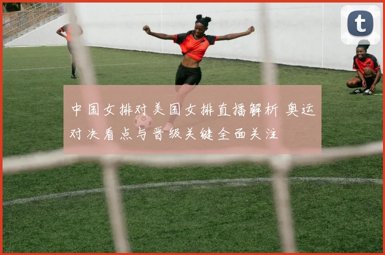 中国女排对美国女排直播解析 奥运对决看点与晋级关键全面关注