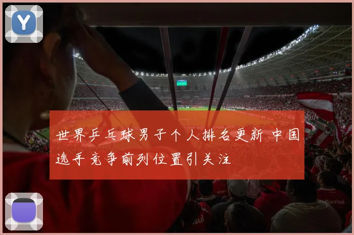 世界乒乓球男子个人排名更新 中国选手竞争前列位置引关注