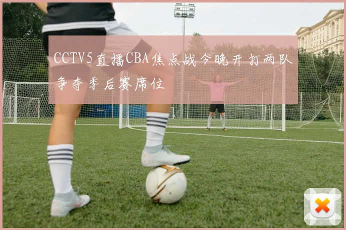 CCTV5直播CBA焦点战今晚开打两队争夺季后赛席位