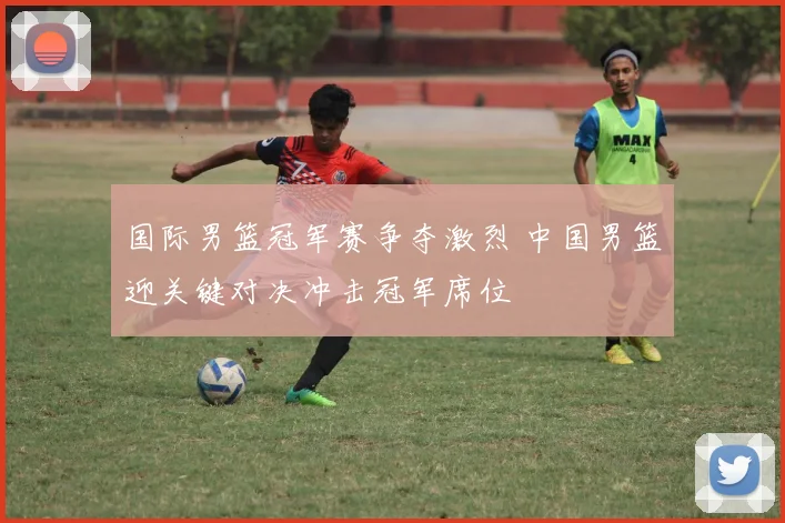 国际男篮冠军赛争夺激烈 中国男篮迎关键对决冲击冠军席位
