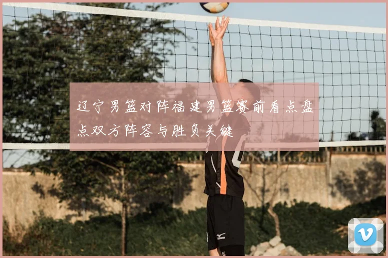 辽宁男篮对阵福建男篮赛前看点盘点双方阵容与胜负关键