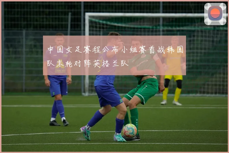 中国女足赛程公布小组赛首战韩国队末轮对阵英格兰队