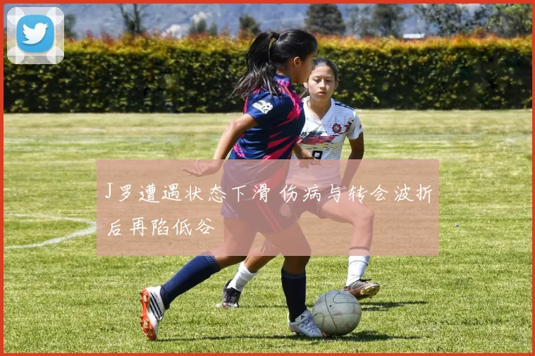 J罗遭遇状态下滑 伤病与转会波折后再陷低谷