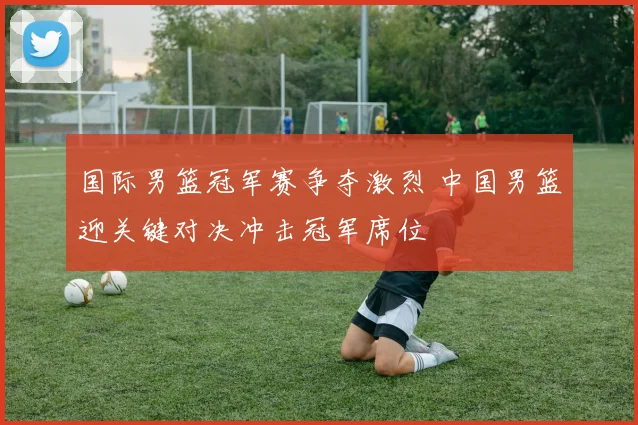 国际男篮冠军赛争夺激烈 中国男篮迎关键对决冲击冠军席位