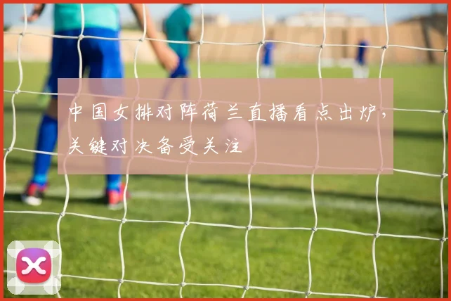 中国女排对阵荷兰直播看点出炉，关键对决备受关注