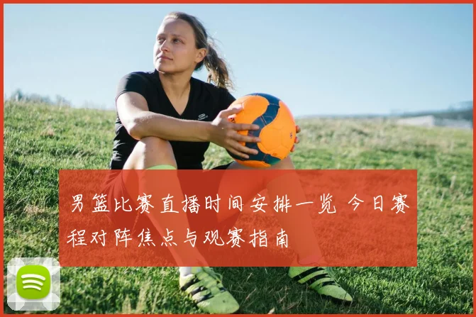 男篮比赛直播时间安排一览 今日赛程对阵焦点与观赛指南