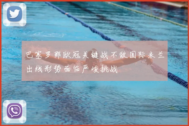 巴塞罗那欧冠关键战不敌国际米兰出线形势面临严峻挑战