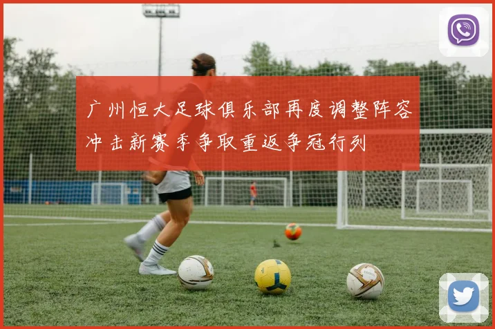 广州恒大足球俱乐部再度调整阵容冲击新赛季争取重返争冠行列