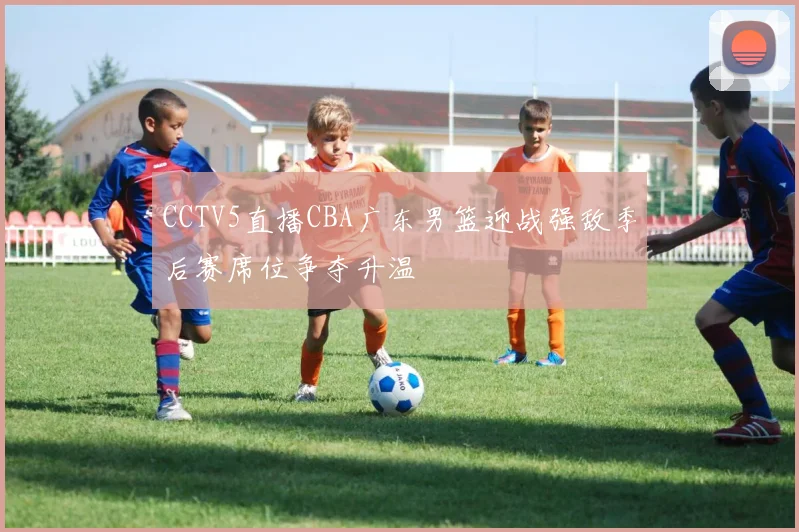 CCTV5直播CBA广东男篮迎战强敌季后赛席位争夺升温