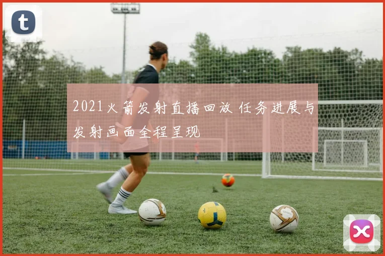 2021火箭发射直播回放 任务进展与发射画面全程呈现