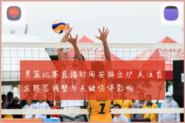 男篮比赛直播时间安排出炉 关注首发阵容调整与关键伤停影响