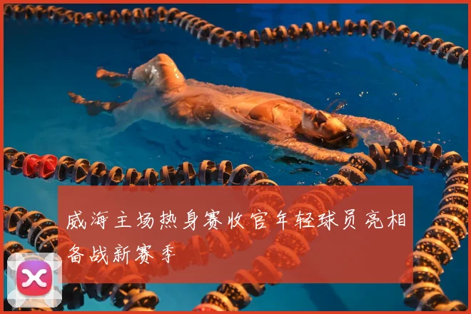 威海主场热身赛收官年轻球员亮相备战新赛季