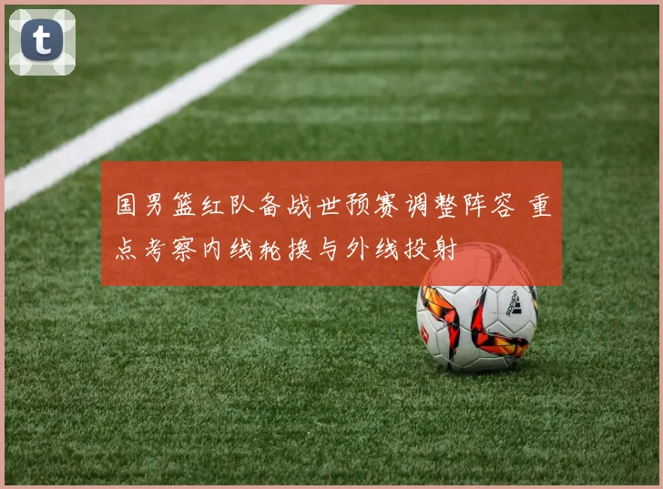 国男篮红队备战世预赛调整阵容 重点考察内线轮换与外线投射