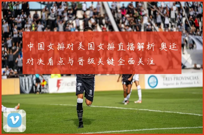 中国女排对美国女排直播解析 奥运对决看点与晋级关键全面关注