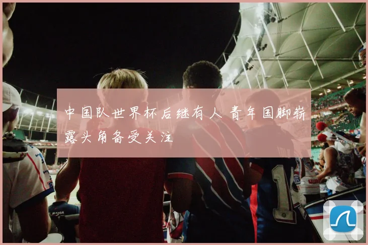 中国队世界杯后继有人 青年国脚崭露头角备受关注
