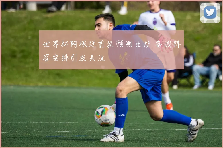 世界杯阿根廷首发预测出炉 备战阵容安排引发关注