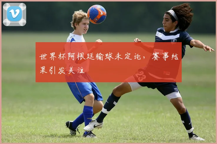 世界杯阿根廷输球未定论,赛事结果引发关注