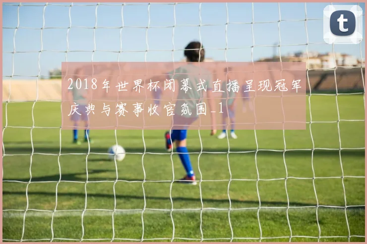 2018年世界杯闭幕式直播呈现冠军庆典与赛事收官氛围_1