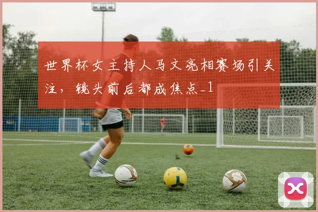 世界杯女主持人马文亮相赛场引关注,镜头前后都成焦点_1