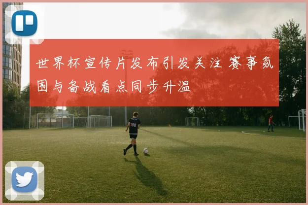 世界杯宣传片发布引发关注 赛事氛围与备战看点同步升温