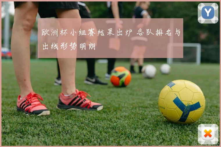 欧洲杯小组赛结果出炉 各队排名与出线形势明朗