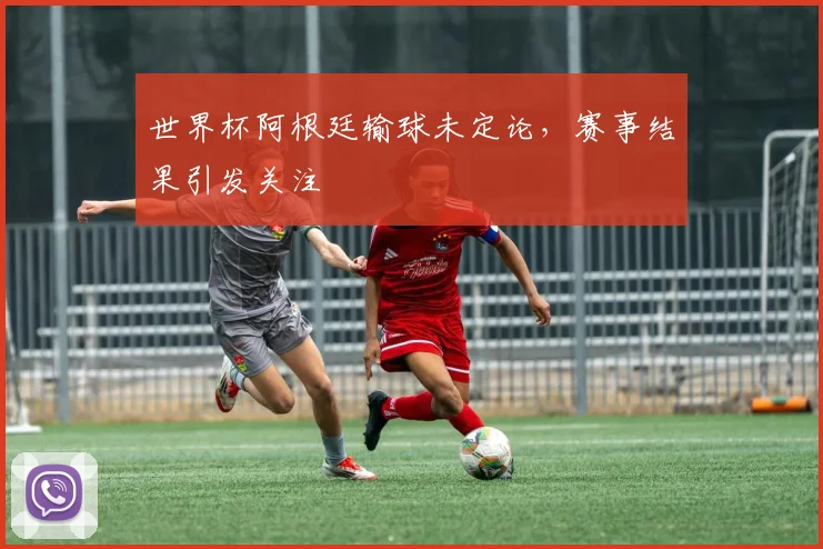 世界杯阿根廷输球未定论,赛事结果引发关注