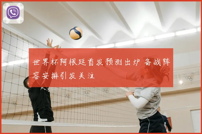 世界杯阿根廷首发预测出炉 备战阵容安排引发关注