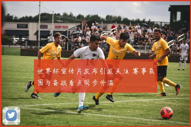 世界杯宣传片发布引发关注 赛事氛围与备战看点同步升温